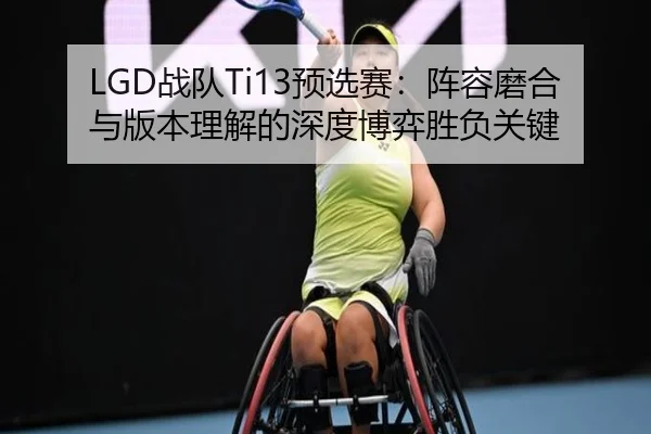 LGD战队Ti13预选赛：阵容磨合与版本理解的深度博弈胜负关键