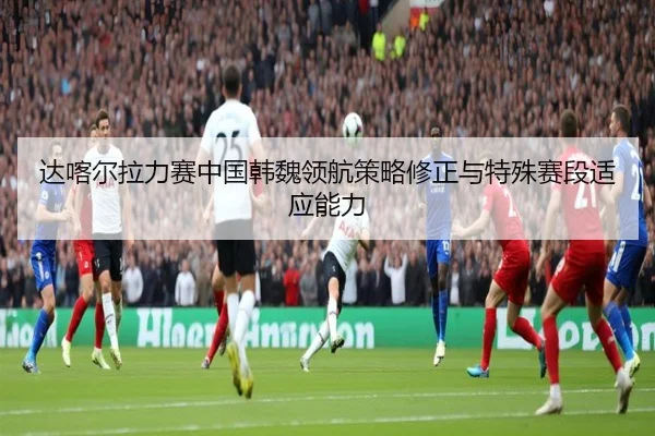 达喀尔拉力赛中国韩魏领航策略修正与特殊赛段适应能力